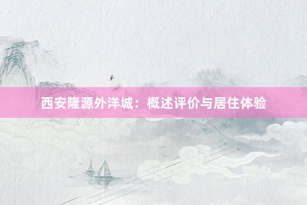 西安隆源外洋城：概述评价与居住体验