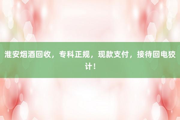 淮安烟酒回收，专科正规，现款支付，接待回电狡计！